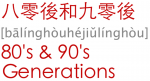 八零後和九零後 bālínghòu hé jiǔlínghòu 80's & 90's Generation